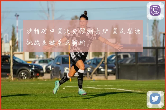 沙特对中国比分预测出炉 国足客场挑战关键看点解析