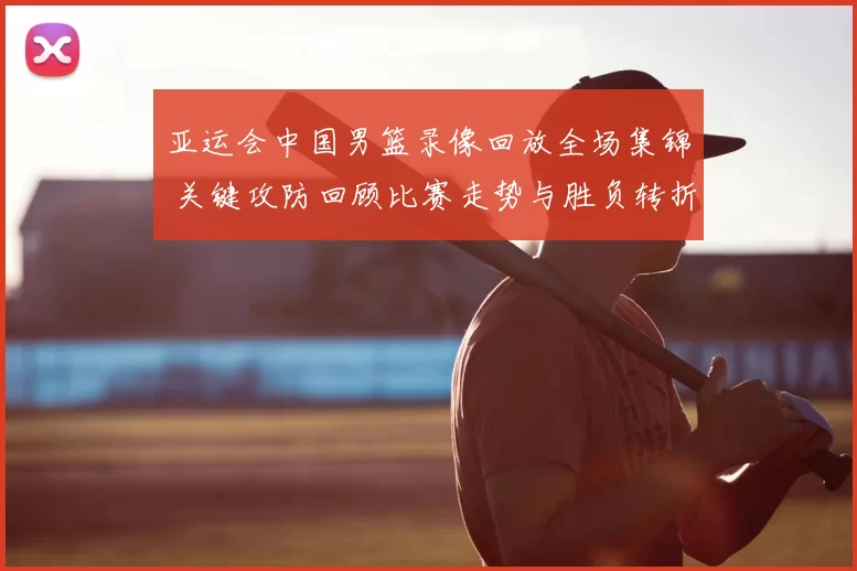 亚运会中国男篮录像回放全场集锦 关键攻防回顾比赛走势与胜负转折