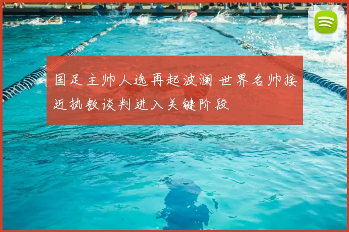 国足主帅人选再起波澜 世界名帅接近执教谈判进入关键阶段
