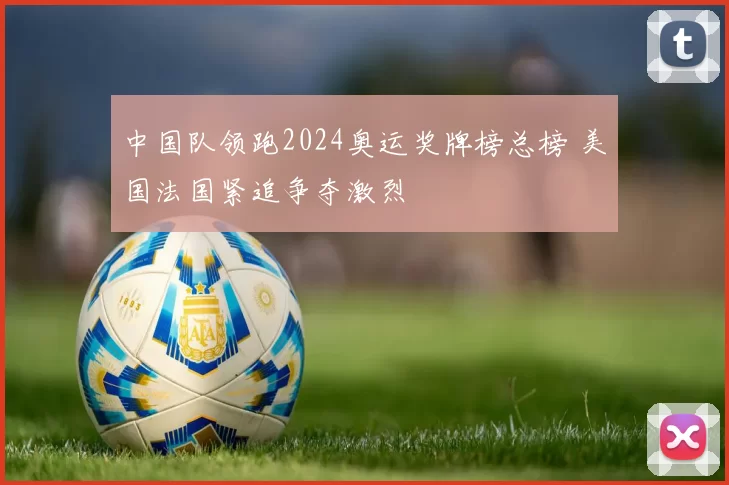 中国队领跑2024奥运奖牌榜总榜 美国法国紧追争夺激烈