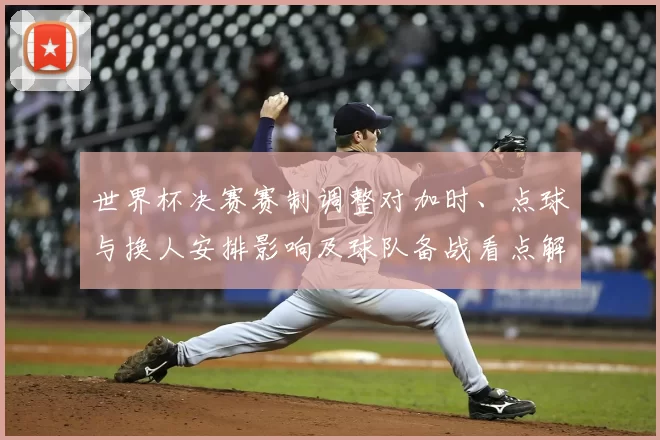 世界杯决赛赛制调整对加时、点球与换人安排影响及球队备战看点解读