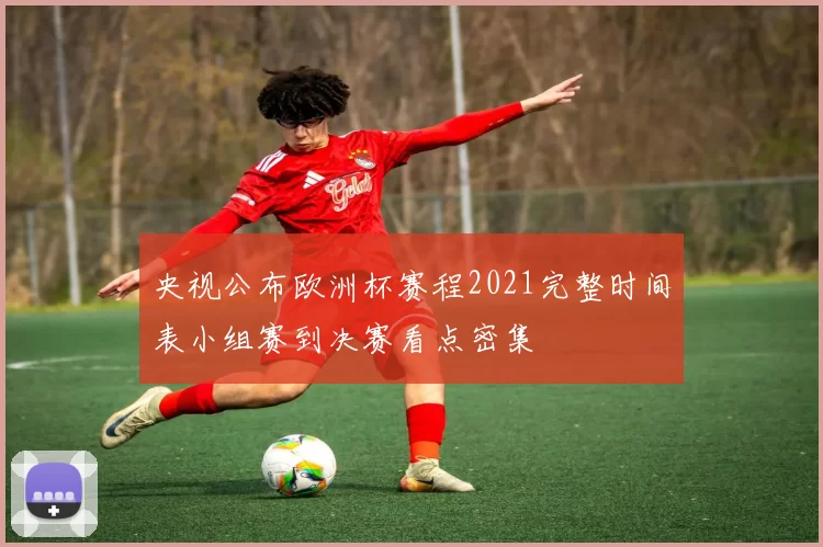 央视公布欧洲杯赛程2021完整时间表小组赛到决赛看点密集
