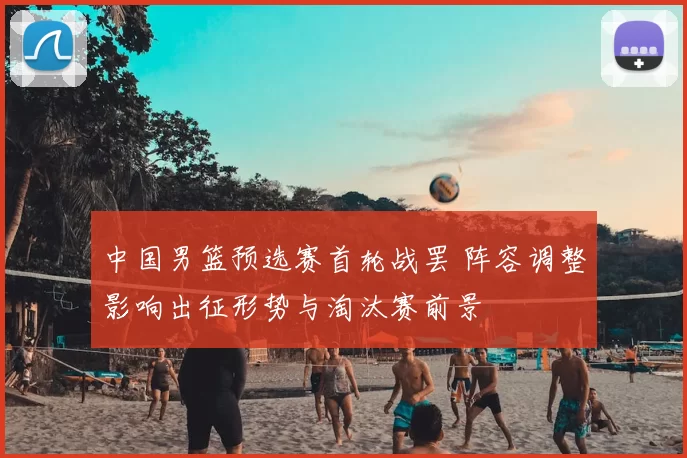 中国男篮预选赛首轮战罢 阵容调整影响出征形势与淘汰赛前景