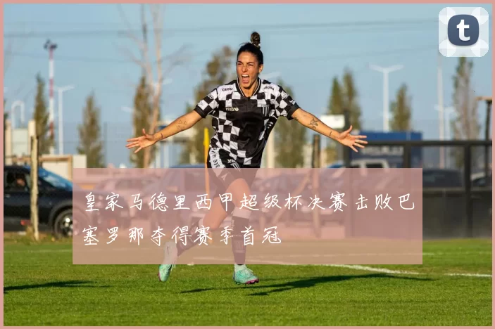 皇家马德里西甲超级杯决赛击败巴塞罗那夺得赛季首冠