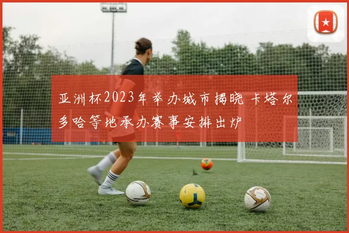 亚洲杯2023年举办城市揭晓 卡塔尔多哈等地承办赛事安排出炉