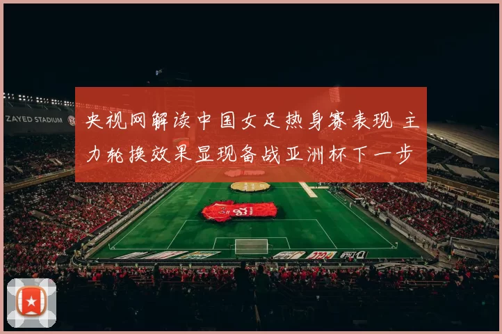 央视网解读中国女足热身赛表现 主力轮换效果显现备战亚洲杯下一步展开