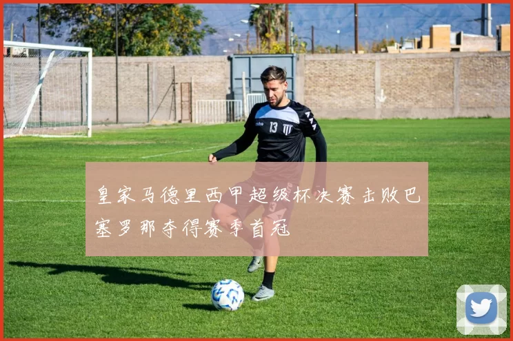 皇家马德里西甲超级杯决赛击败巴塞罗那夺得赛季首冠