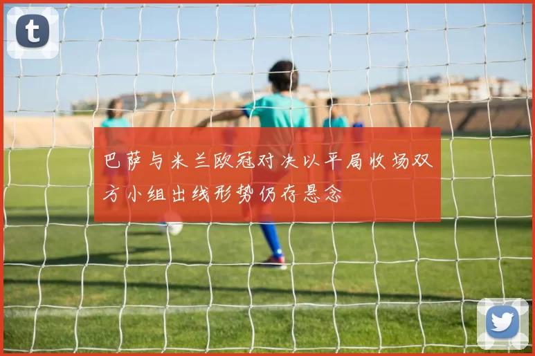 巴萨与米兰欧冠对决以平局收场双方小组出线形势仍存悬念