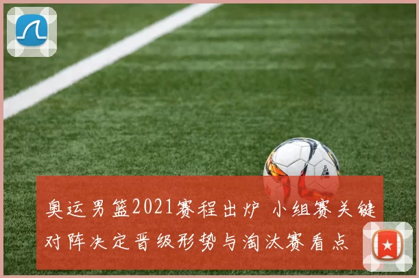 奥运男篮2021赛程出炉 小组赛关键对阵决定晋级形势与淘汰赛看点
