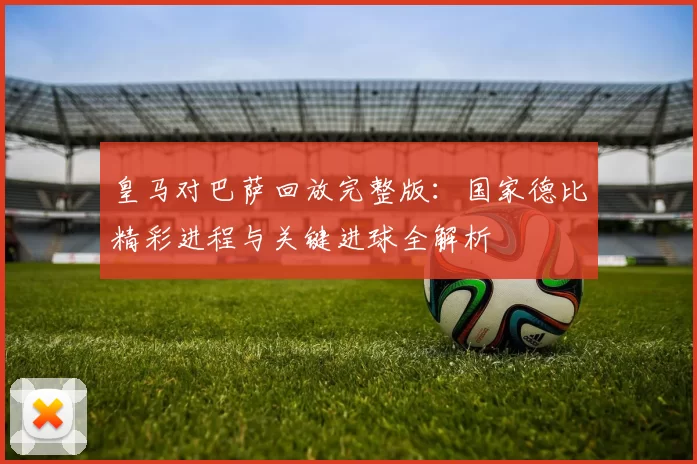 皇马对巴萨回放完整版：国家德比精彩进程与关键进球全解析