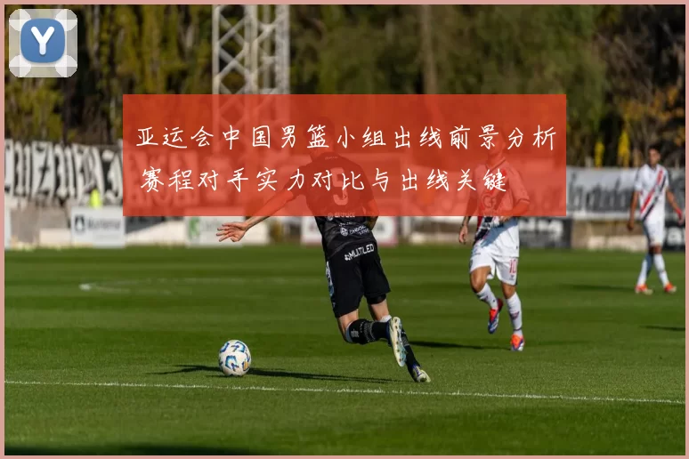 亚运会中国男篮小组出线前景分析 赛程对手实力对比与出线关键