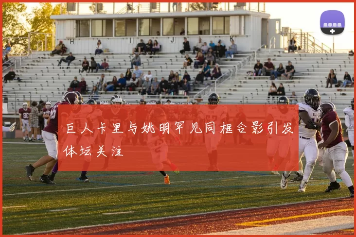 巨人卡里与姚明罕见同框合影引发体坛关注
