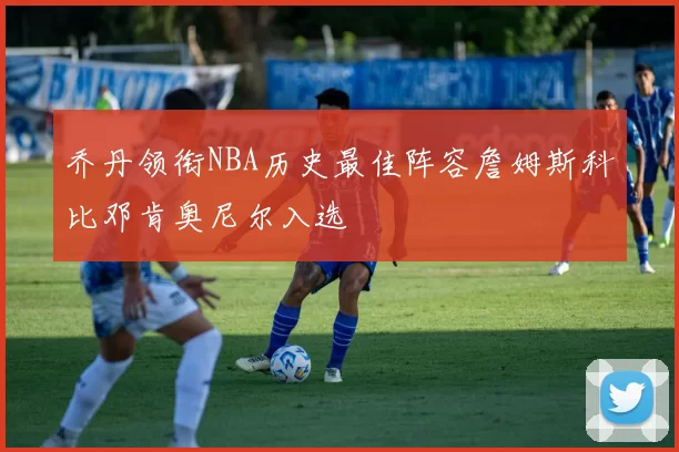 乔丹领衔NBA历史最佳阵容詹姆斯科比邓肯奥尼尔入选