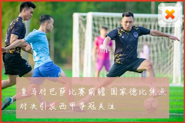 皇马对巴萨比赛前瞻 国家德比焦点对决引发西甲争冠关注