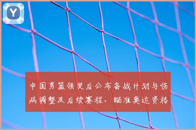 中国男篮领奖后公布备战计划与伤病调整及后续赛程，瞄准奥运资格