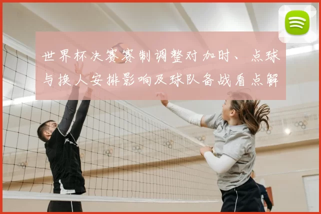 世界杯决赛赛制调整对加时、点球与换人安排影响及球队备战看点解读