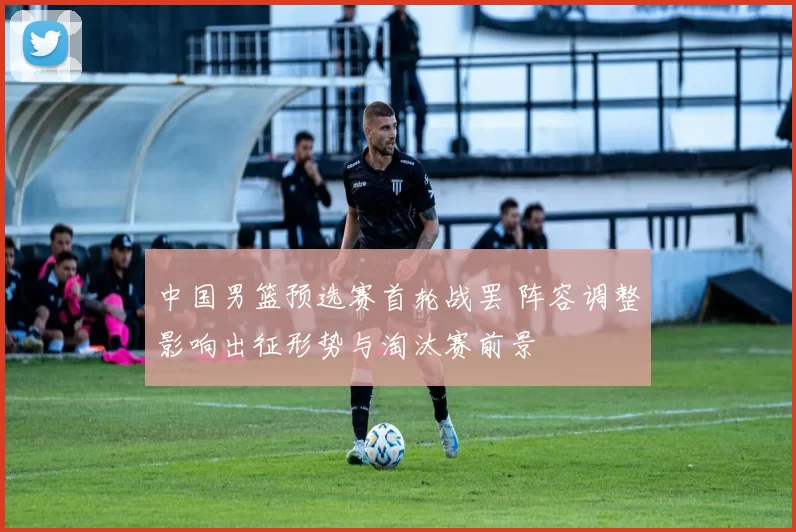 中国男篮预选赛首轮战罢 阵容调整影响出征形势与淘汰赛前景