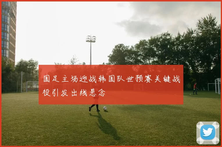国足主场迎战韩国队世预赛关键战役引发出线悬念