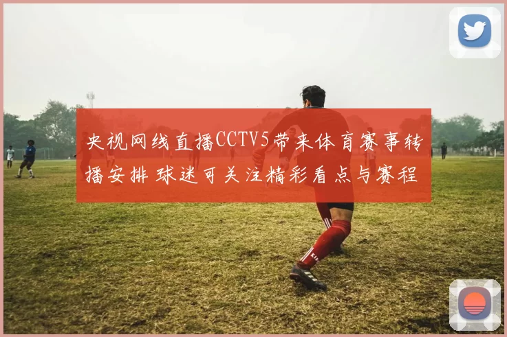 央视网线直播CCTV5带来体育赛事转播安排 球迷可关注精彩看点与赛程变化