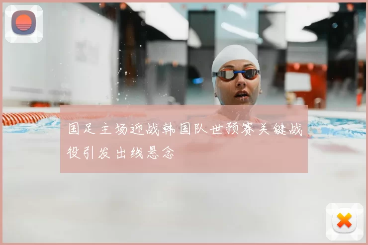 国足主场迎战韩国队世预赛关键战役引发出线悬念