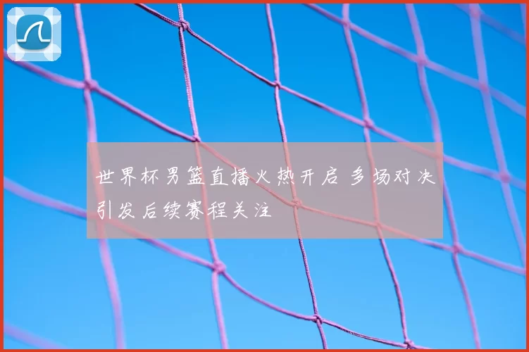 世界杯男篮直播火热开启 多场对决引发后续赛程关注