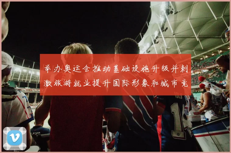举办奥运会推动基础设施升级并刺激旅游就业提升国际形象和城市竞争力