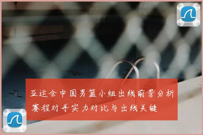 亚运会中国男篮小组出线前景分析 赛程对手实力对比与出线关键