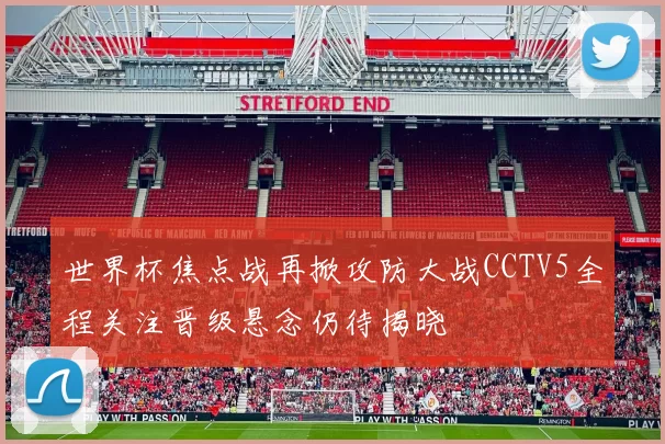 世界杯焦点战再掀攻防大战CCTV5全程关注晋级悬念仍待揭晓