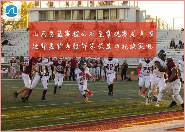 山西男篮赛程公布至常规赛尾声 多场背靠背考验阵容深度与轮换策略