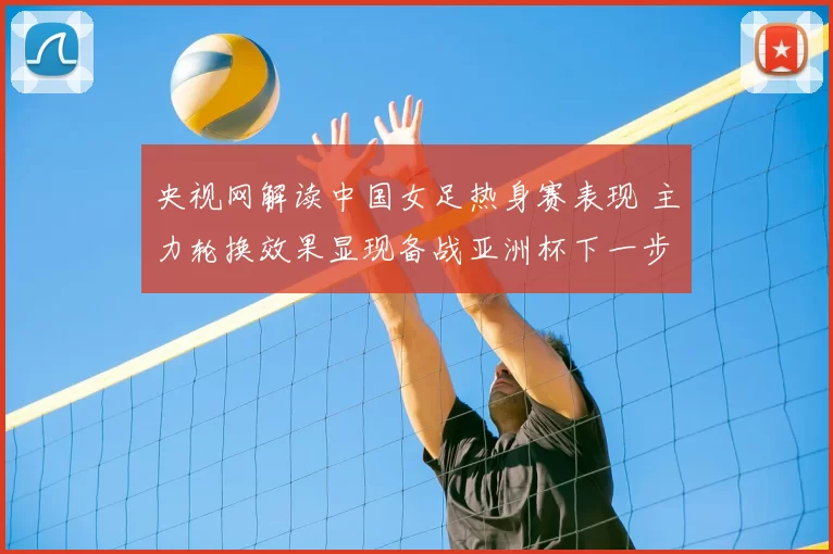 央视网解读中国女足热身赛表现 主力轮换效果显现备战亚洲杯下一步展开