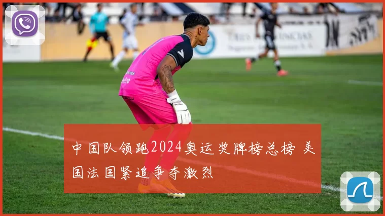 中国队领跑2024奥运奖牌榜总榜 美国法国紧追争夺激烈