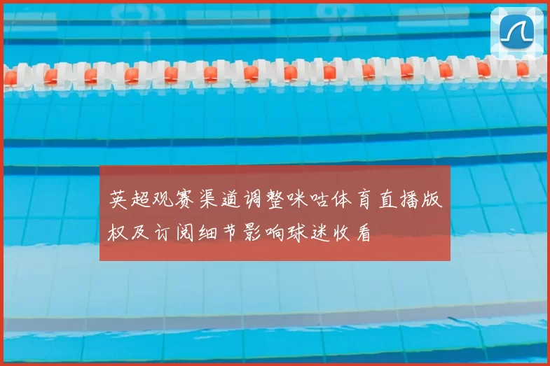 英超观赛渠道调整咪咕体育直播版权及订阅细节影响球迷收看